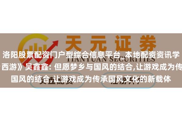 洛阳股票配资门户型综合信息平台_本地配资资讯学习与行情导航 《梦乡西游》吴鑫鑫: 但愿梦乡与国风的结合,让游戏成为传承国风文化的新载体
