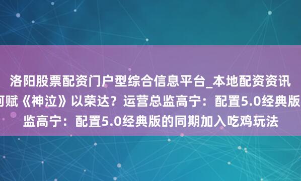 洛阳股票配资门户型综合信息平台_本地配资资讯学习与行情导航 如何赋《神泣》以荣达？运营总监高宁：配置5.0经典版的同期加入吃鸡玩法