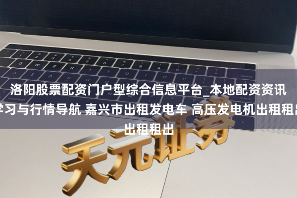 洛阳股票配资门户型综合信息平台_本地配资资讯学习与行情导航 嘉兴市出租发电车 高压发电机出租租出