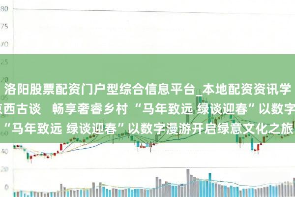 洛阳股票配资门户型综合信息平台_本地配资资讯学习与行情导航 踱步京西古谈   畅享奢睿乡村 “马年致远 绿谈迎春”以数字漫游开启绿意文化之旅