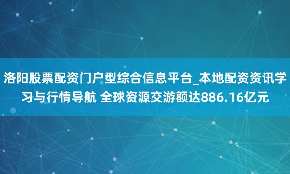 洛阳股票配资门户型综合信息平台_本地配资资讯学习与行情导航 全球资源交游额达886.16亿元