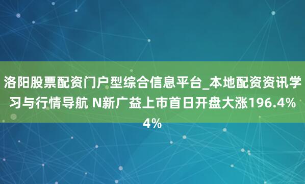 洛阳股票配资门户型综合信息平台_本地配资资讯学习与行情导航 N新广益上市首日开盘大涨196.4%