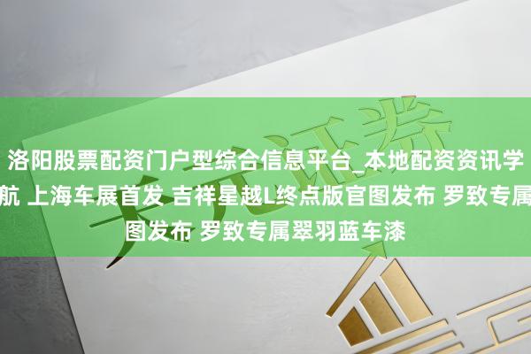 洛阳股票配资门户型综合信息平台_本地配资资讯学习与行情导航 上海车展首发 吉祥星越L终点版官图发布 罗致专属翠羽蓝车漆