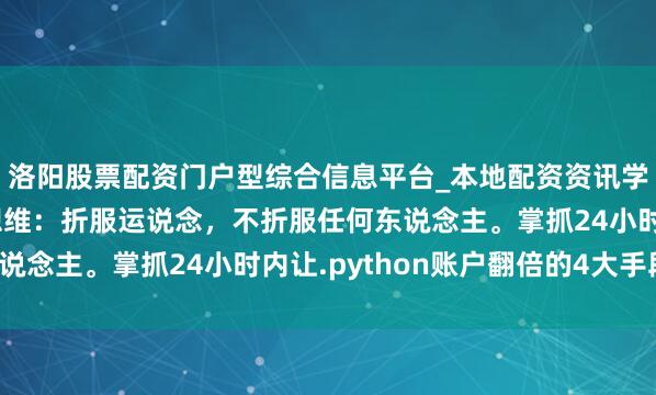 洛阳股票配资门户型综合信息平台_本地配资资讯学习与行情导航 硬汉想维：折服运说念，不折服任何东说念主。掌抓24小时内让.python账户翻倍的4大手段！