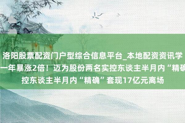 洛阳股票配资门户型综合信息平台_本地配资资讯学习与行情导航 股价一年暴涨2倍！迈为股份两名实控东谈主半月内“精确”套现17亿元离场
