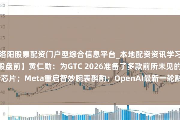 洛阳股票配资门户型综合信息平台_本地配资资讯学习与行情导航 【好意思股盘前】黄仁勋：为GTC 2026准备了多款前所未见的新芯片；Meta重启智妙腕表斟酌；OpenAI最新一轮融资有望冲破1000亿好意思元
