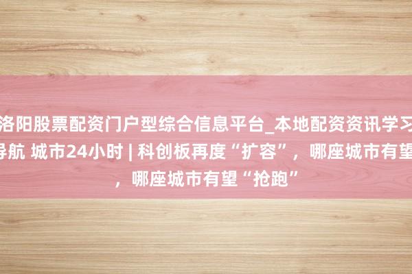 洛阳股票配资门户型综合信息平台_本地配资资讯学习与行情导航 城市24小时 | 科创板再度“扩容”，哪座城市有望“抢跑”