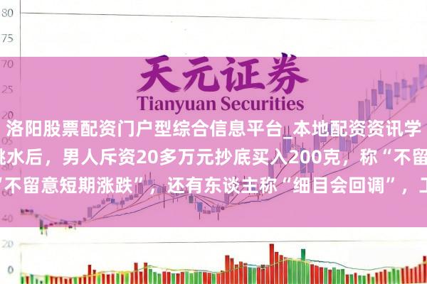 洛阳股票配资门户型综合信息平台_本地配资资讯学习与行情导航 金价大跳水后，男人斥资20多万元抄底买入200克，称“不留意短期涨跌”，还有东谈主称“细目会回调”，工行、农行、交行公告