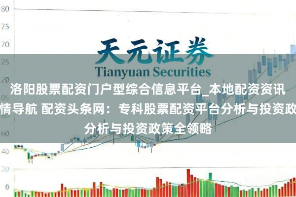 洛阳股票配资门户型综合信息平台_本地配资资讯学习与行情导航 配资头条网：专科股票配资平台分析与投资政策全领略