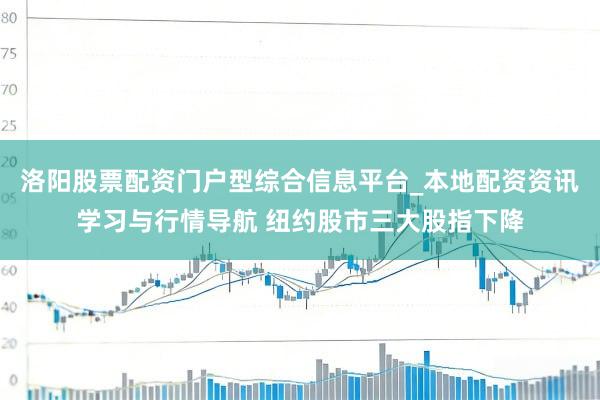 洛阳股票配资门户型综合信息平台_本地配资资讯学习与行情导航 纽约股市三大股指下降