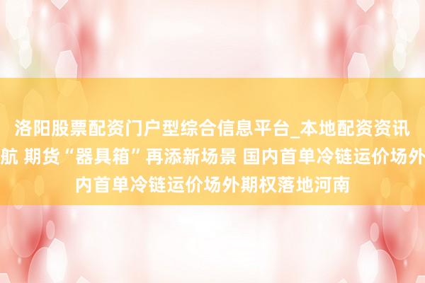 洛阳股票配资门户型综合信息平台_本地配资资讯学习与行情导航 期货“器具箱”再添新场景 国内首单冷链运价场外期权落地河南