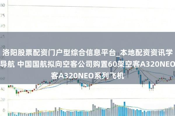 洛阳股票配资门户型综合信息平台_本地配资资讯学习与行情导航 中国国航拟向空客公司购置60架空客A320NEO系列飞机