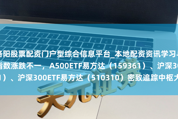 洛阳股票配资门户型综合信息平台_本地配资资讯学习与行情导航 A股三大指数涨跌不一，A500ETF易方达（159361）、沪深300ETF易方达（510310）密致追踪中枢大盘宽基指数