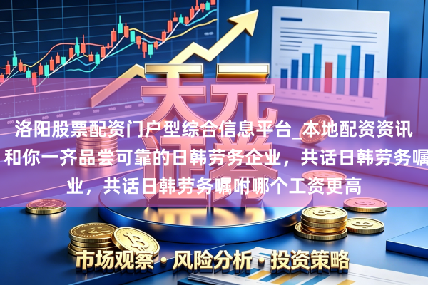 洛阳股票配资门户型综合信息平台_本地配资资讯学习与行情导航 和你一齐品尝可靠的日韩劳务企业,共话日韩劳务嘱咐哪个工资更高