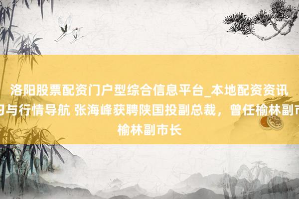 洛阳股票配资门户型综合信息平台_本地配资资讯学习与行情导航 张海峰获聘陕国投副总裁，曾任榆林副市长