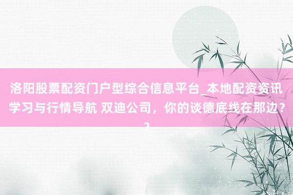 洛阳股票配资门户型综合信息平台_本地配资资讯学习与行情导航 双迪公司，你的谈德底线在那边？