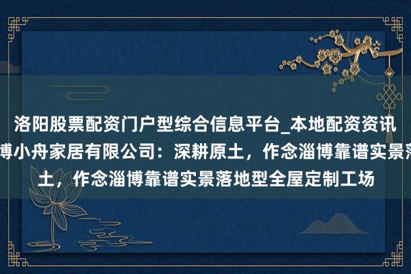 洛阳股票配资门户型综合信息平台_本地配资资讯学习与行情导航 淄博小舟家居有限公司：深耕原土，作念淄博靠谱实景落地型全屋定制工场