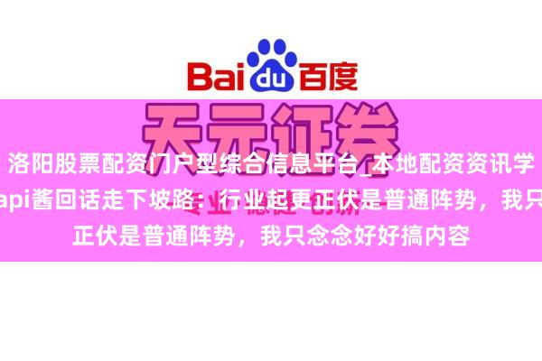 洛阳股票配资门户型综合信息平台_本地配资资讯学习与行情导航 papi酱回话走下坡路：行业起更正伏是普通阵势，我只念念好好搞内容