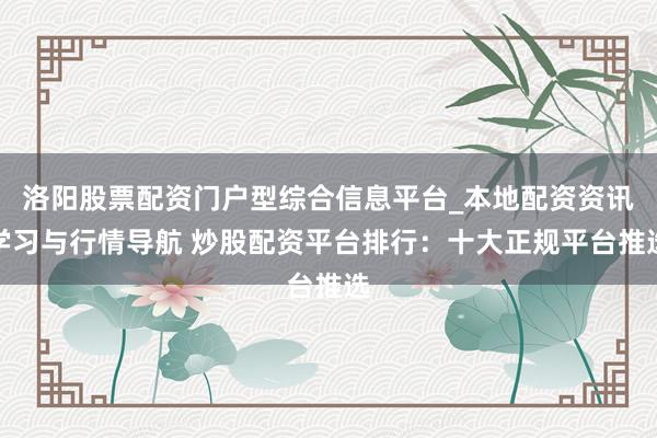 洛阳股票配资门户型综合信息平台_本地配资资讯学习与行情导航 炒股配资平台排行：十大正规平台推选