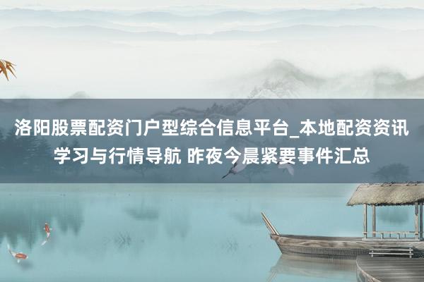 洛阳股票配资门户型综合信息平台_本地配资资讯学习与行情导航 昨夜今晨紧要事件汇总