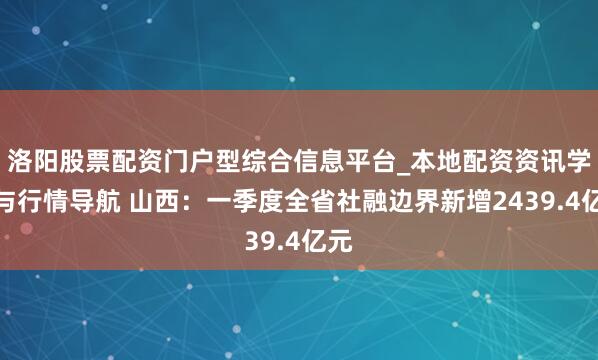 洛阳股票配资门户型综合信息平台_本地配资资讯学习与行情导航 山西：一季度全省社融边界新增2439.4亿元