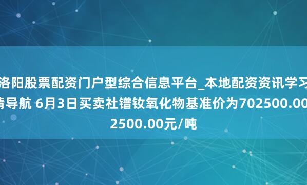 洛阳股票配资门户型综合信息平台_本地配资资讯学习与行情导航 6月3日买卖社镨钕氧化物基准价为702500.00元/吨
