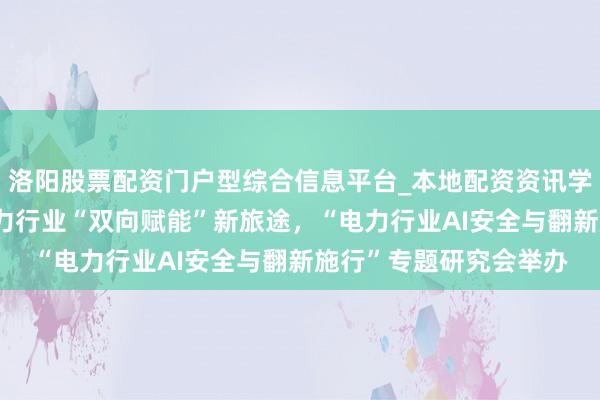 洛阳股票配资门户型综合信息平台_本地配资资讯学习与行情导航 共探电力行业“双向赋能”新旅途，“电力行业AI安全与翻新施行”专题研究会举办