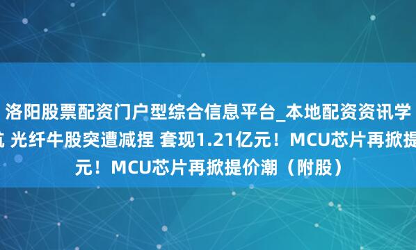 洛阳股票配资门户型综合信息平台_本地配资资讯学习与行情导航 光纤牛股突遭减捏 套现1.21亿元！MCU芯片再掀提价潮（附股）