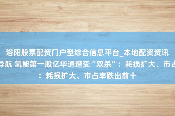 洛阳股票配资门户型综合信息平台_本地配资资讯学习与行情导航 氢能第一股亿华通遭受“双杀”：耗损扩大、市占率跌出前十