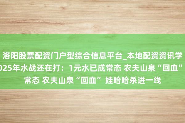 洛阳股票配资门户型综合信息平台_本地配资资讯学习与行情导航 2025年水战还在打：1元水已成常态 农夫山泉“回血” 娃哈哈杀进一线