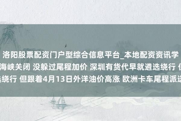 洛阳股票配资门户型综合信息平台_本地配资资讯学习与行情导航 躲过了海峡关闭 没躲过尾程加价 深圳有货代早就遴选绕行 但跟着4月13日外洋油价高涨 欧洲卡车尾程派送费又涨10% ｜一探