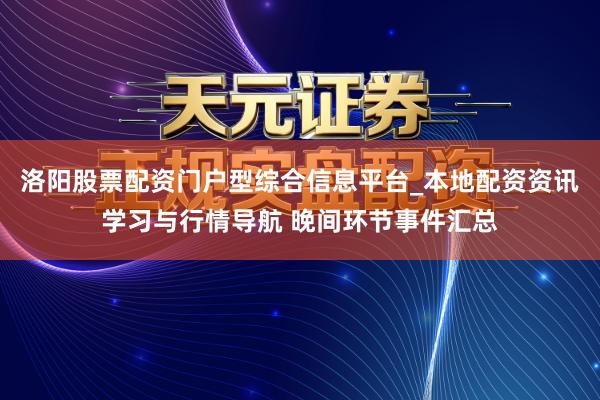 洛阳股票配资门户型综合信息平台_本地配资资讯学习与行情导航 晚间环节事件汇总